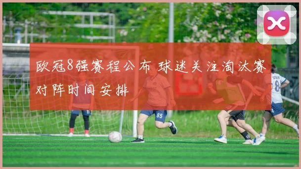 欧冠8强赛程公布 球迷关注淘汰赛对阵时间安排