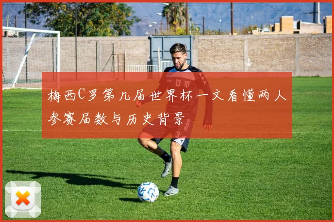 梅西C罗第几届世界杯一文看懂两人参赛届数与历史背景