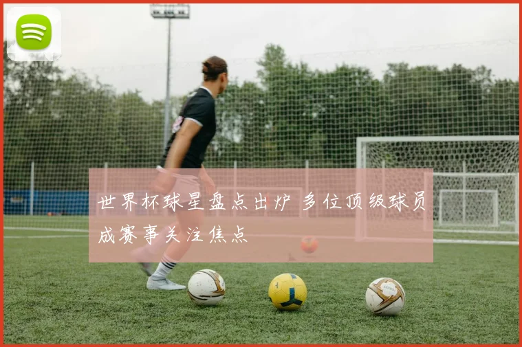世界杯球星盘点出炉 多位顶级球员成赛事关注焦点