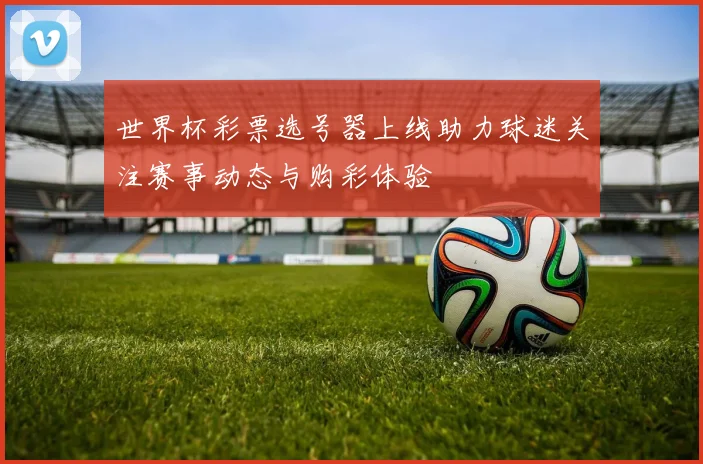 世界杯彩票选号器上线助力球迷关注赛事动态与购彩体验