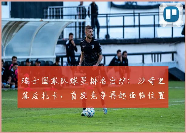 瑞士国家队球星排名出炉：沙奇里落后扎卡，首发竞争再起面临位置调整