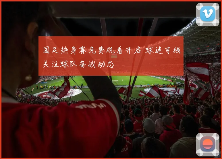 国足热身赛免费观看开启 球迷可线关注球队备战动态