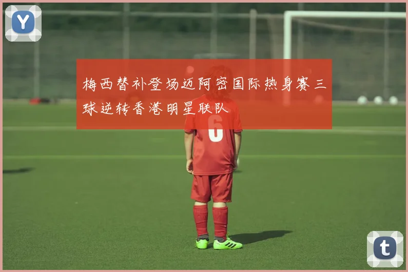 梅西替补登场迈阿密国际热身赛三球逆转香港明星联队