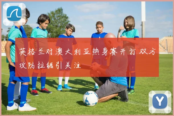 英格兰对澳大利亚热身赛开打 双方攻防拉锯引关注