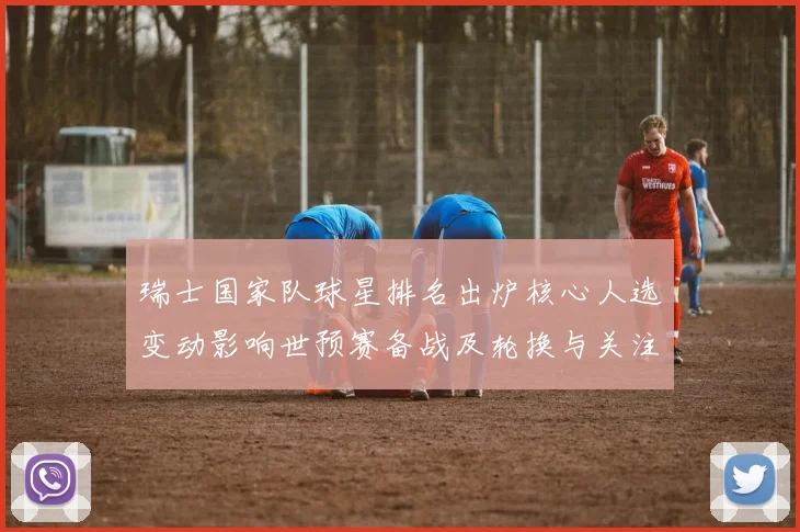 瑞士国家队球星排名出炉核心人选变动影响世预赛备战及轮换与关注名单