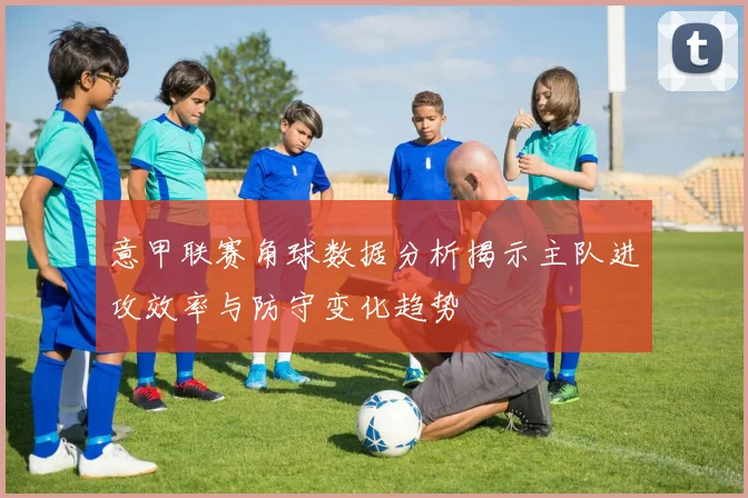 意甲联赛角球数据分析揭示主队进攻效率与防守变化趋势
