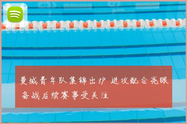 曼城青年队集锦出炉 进攻配合亮眼 备战后续赛事受关注