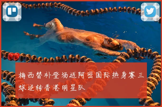 梅西替补登场迈阿密国际热身赛三球逆转香港明星队