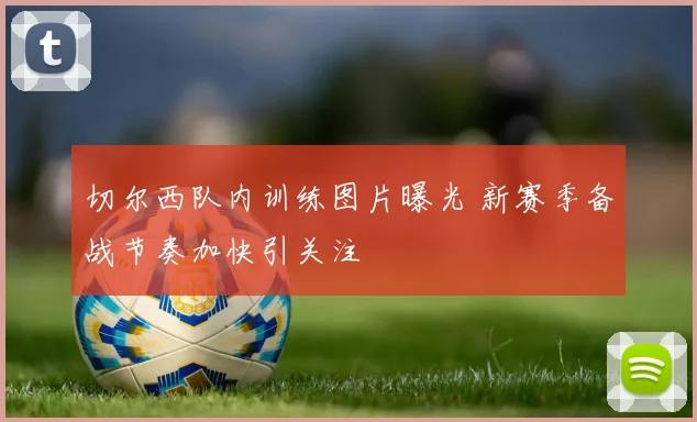 切尔西队内训练图片曝光 新赛季备战节奏加快引关注