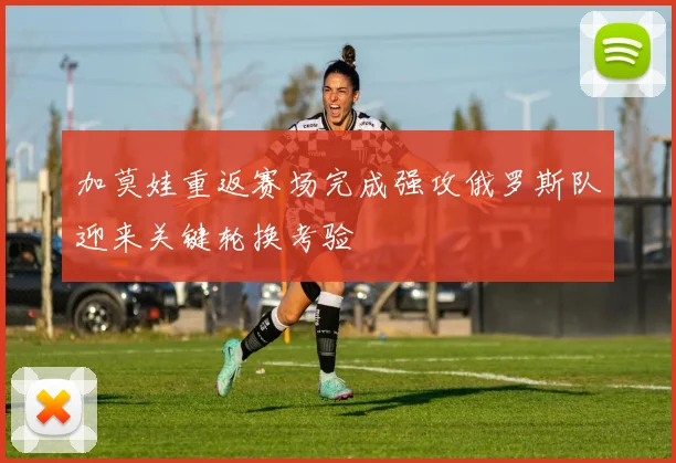 加莫娃重返赛场完成强攻俄罗斯队迎来关键轮换考验