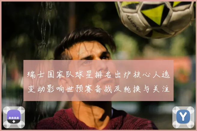 瑞士国家队球星排名出炉核心人选变动影响世预赛备战及轮换与关注名单