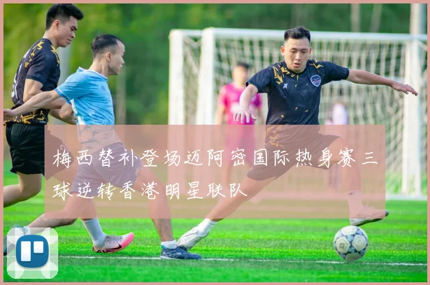 梅西替补登场迈阿密国际热身赛三球逆转香港明星联队