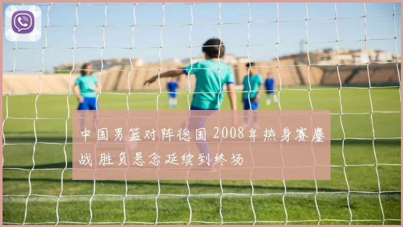 中国男篮对阵德国 2008年热身赛鏖战 胜负悬念延续到终场