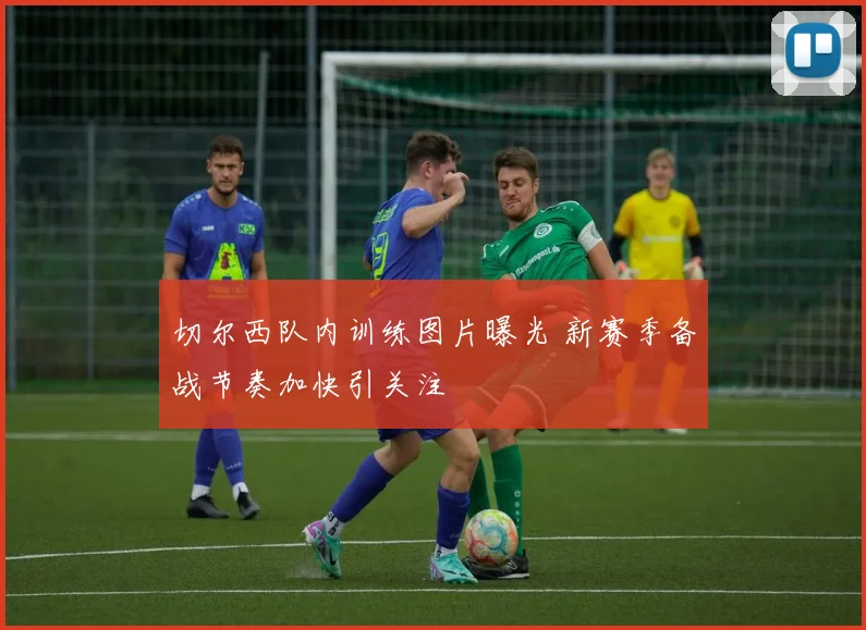 切尔西队内训练图片曝光 新赛季备战节奏加快引关注
