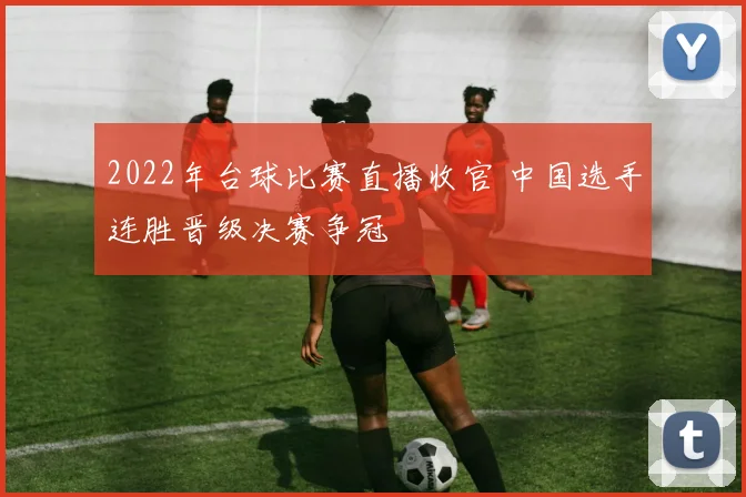 2022年台球比赛直播收官 中国选手连胜晋级决赛争冠