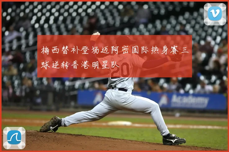 梅西替补登场迈阿密国际热身赛三球逆转香港明星队