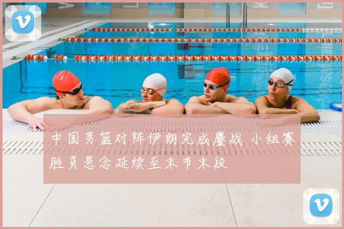 中国男篮对阵伊朗完成鏖战 小组赛胜负悬念延续至末节末段