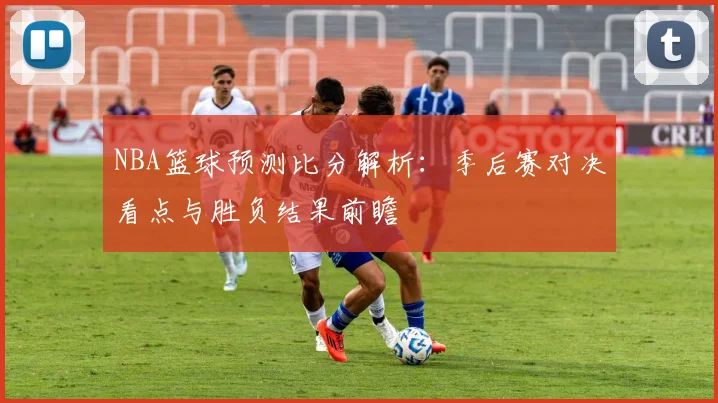 NBA篮球预测比分解析：季后赛对决看点与胜负结果前瞻
