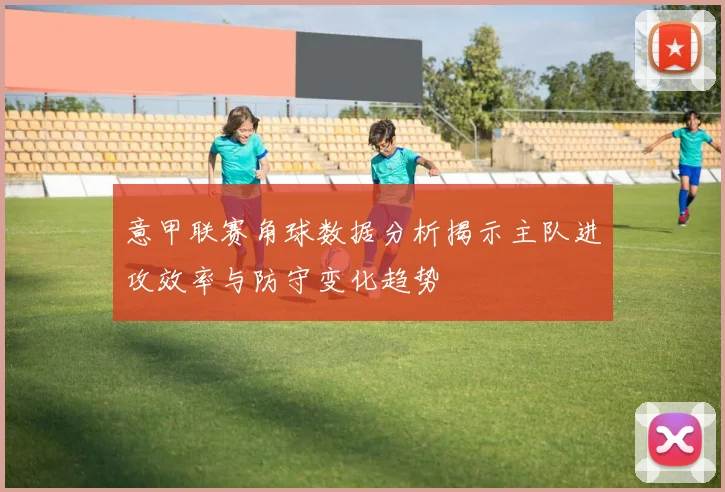 意甲联赛角球数据分析揭示主队进攻效率与防守变化趋势