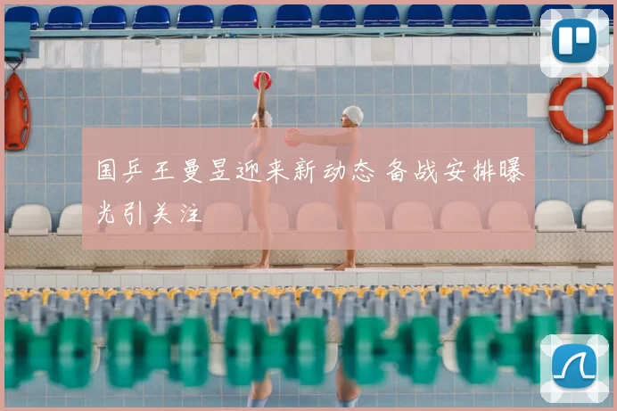 国乒王曼昱迎来新动态 备战安排曝光引关注