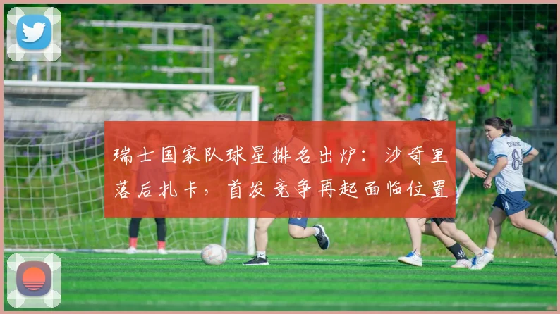 瑞士国家队球星排名出炉：沙奇里落后扎卡，首发竞争再起面临位置调整